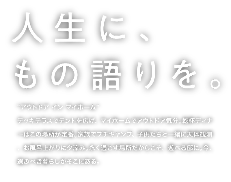 人生に、もの語りを。“アウトドア イン マイホーム”デッキテラスでテントを広げ、マイホームでアウトドア気分。乾杯ディナーはこの場所が定番。家族でプチキャンプ、子供たちと一緒に天体観測、お風呂上がりに夕涼み。永く過ごす場所だからこそ、遊べる邸に。今、選ぶべき暮らしがそこにある。