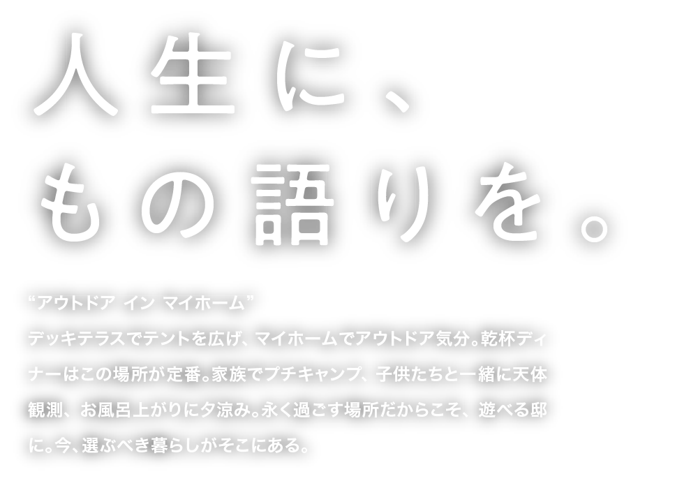 人生に、もの語りを。“アウトドア イン マイホーム”デッキテラスでテントを広げ、マイホームでアウトドア気分。乾杯ディナーはこの場所が定番。家族でプチキャンプ、子供たちと一緒に天体観測、お風呂上がりに夕涼み。永く過ごす場所だからこそ、遊べる邸に。今、選ぶべき暮らしがそこにある。