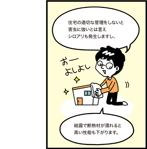 住宅の適切な管理をしないと害虫に強いとは言えシロアリも発生しますし、結露で断熱材が濡れると高い性能も下がります。