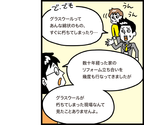 でもグラスウールってあんな綿状のものすぐに朽ちてしまったり...　数十年経った家のリフォーム立ち会いを幾度も行ってきましたがグラスウールが朽ちてしまった現場なんて見たことがありませんよ