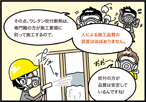 その点、ウレタン吹付断熱は専門職の方が施工要域に則って施工するので人による施工品質の誤差はほぼありません。吹付の方が品質は安定しているんですね！