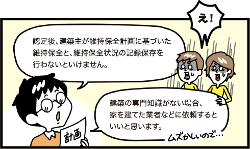 認定後、建築主が維持保全計画に基づいた維持保全と、維持保全の記録保存を行わないといけません。建築の専門知識がない場合、家を建てた業者などに依頼するといいと思います