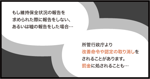 もし維持保全状況の報告をしない、あるいは嘘の報告をした場合は所管行政庁より改善命令や認定の取り消しをされることがあります。罰金に処されることも...